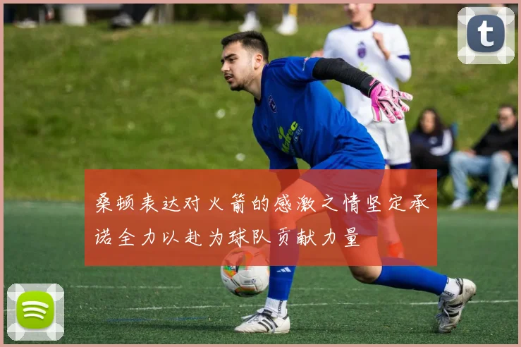 桑顿表达对火箭的感激之情坚定承诺全力以赴为球队贡献力量