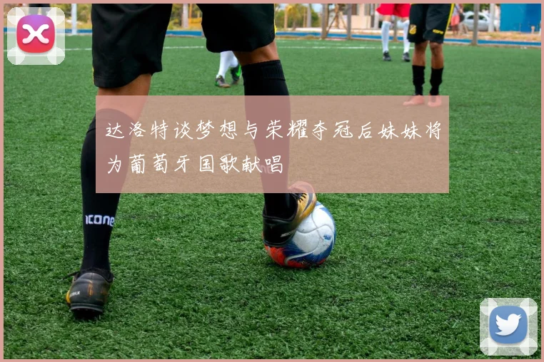 达洛特谈梦想与荣耀夺冠后妹妹将为葡萄牙国歌献唱