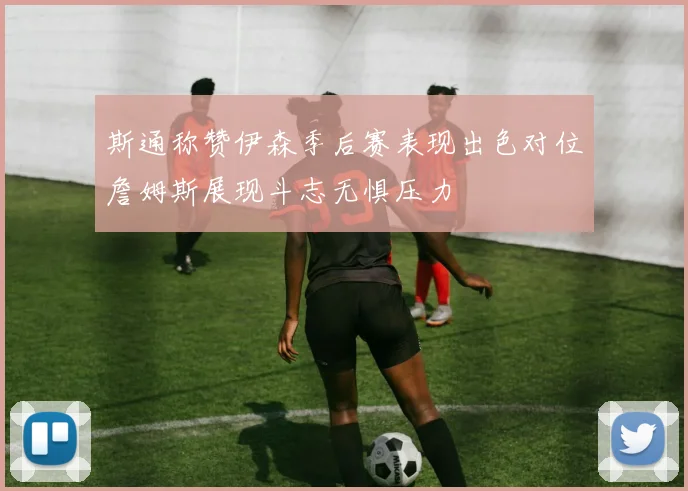 斯通称赞伊森季后赛表现出色对位詹姆斯展现斗志无惧压力