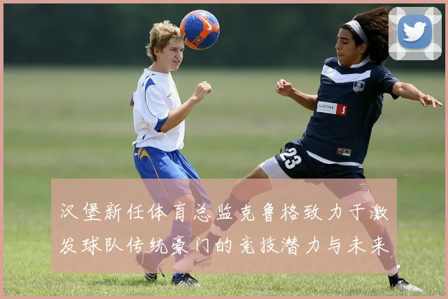汉堡新任体育总监克鲁格致力于激发球队传统豪门的竞技潜力与未来发展