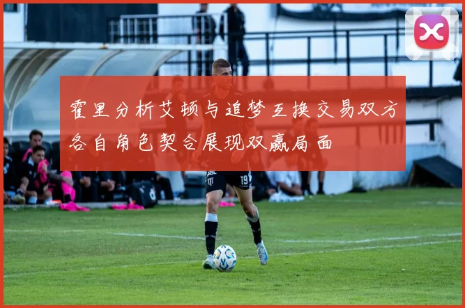 霍里分析艾顿与追梦互换交易双方各自角色契合展现双赢局面