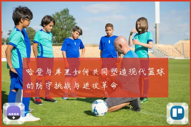 哈登与库里如何共同塑造现代篮球的防守挑战与进攻革命