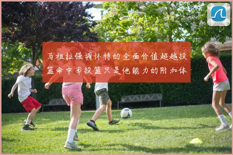 马祖拉强调怀特的全面价值超越投篮命中率投篮只是他能力的附加体现
