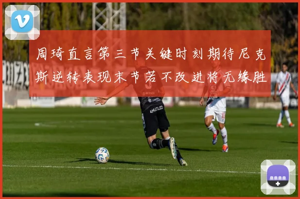 周琦直言第三节关键时刻期待尼克斯逆转表现末节若不改进将无缘胜利