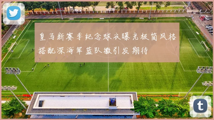 皇马新赛季纪念球衣曝光极简风格搭配深海军蓝队徽引发期待