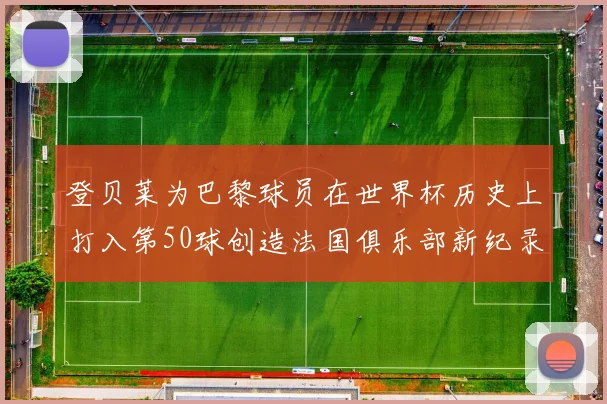 登贝莱为巴黎球员在世界杯历史上打入第50球创造法国俱乐部新纪录
