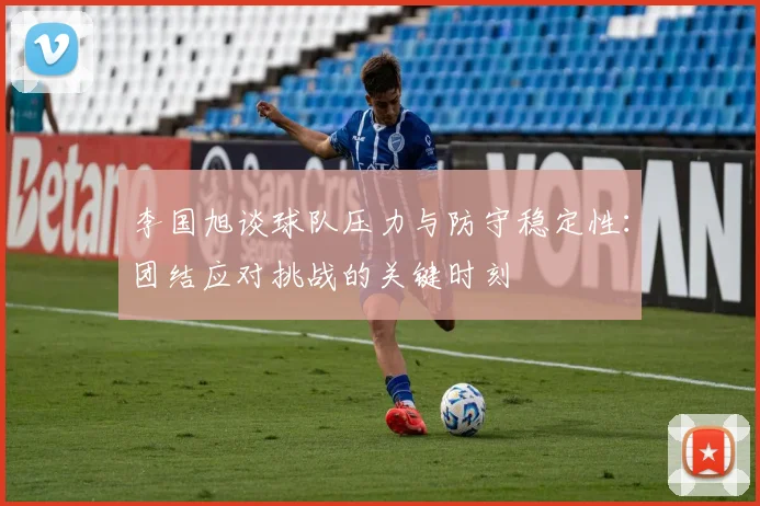 李国旭谈球队压力与防守稳定性：团结应对挑战的关键时刻