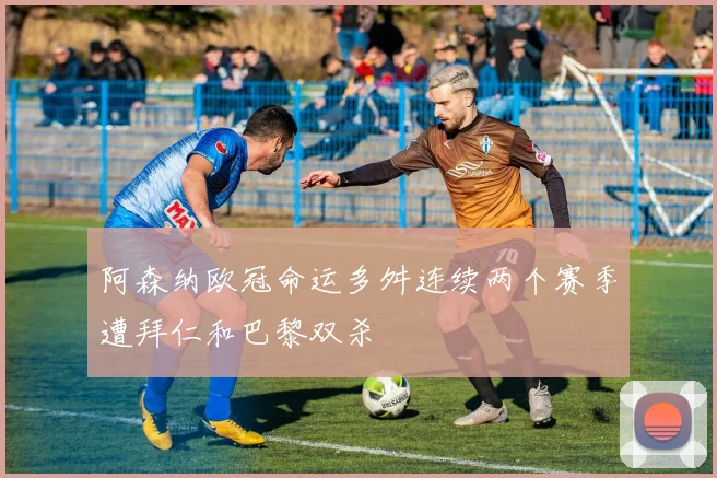 阿森纳欧冠命运多舛连续两个赛季遭拜仁和巴黎双杀