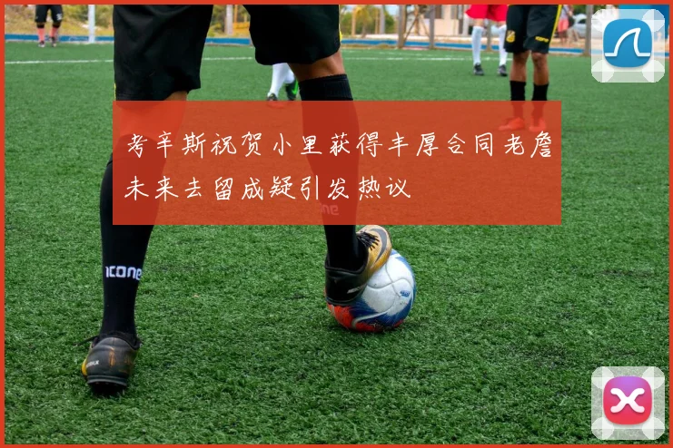 考辛斯祝贺小里获得丰厚合同老詹未来去留成疑引发热议