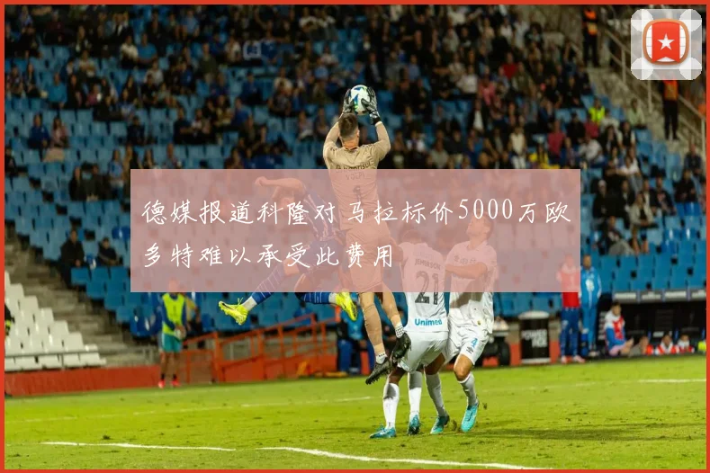 德媒报道科隆对马拉标价5000万欧多特难以承受此费用