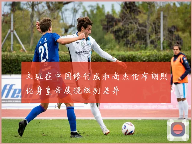 文班在中国修行成和尚杰伦布朗则化身皇帝展现级别差异