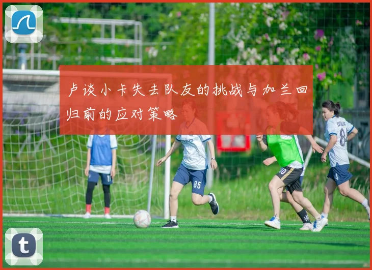 卢谈小卡失去队友的挑战与加兰回归前的应对策略