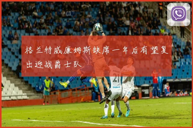 格兰特威廉姆斯缺席一年后有望复出迎战爵士队