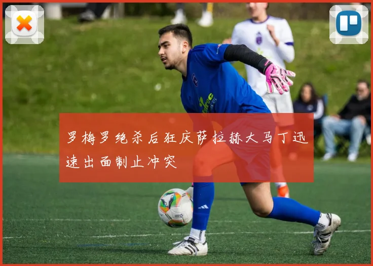 罗梅罗绝杀后狂庆萨拉赫大马丁迅速出面制止冲突