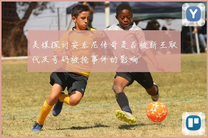 美媒探讨安东尼传奇是否被新王取代及号码被抢事件的影响