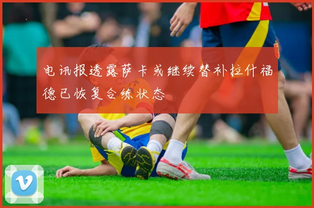 电讯报透露萨卡或继续替补拉什福德已恢复合练状态