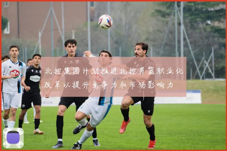 北控集团计划推进北控男篮职业化改革以提升竞争力和市场影响力
