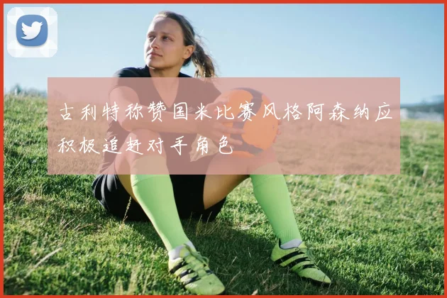 古利特称赞国米比赛风格阿森纳应积极追赶对手角色