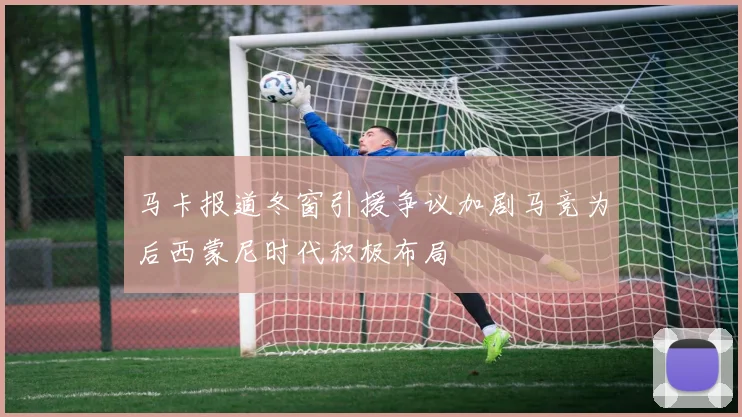马卡报道冬窗引援争议加剧马竞为后西蒙尼时代积极布局