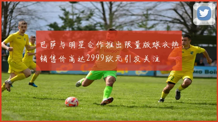 巴萨与明星合作推出限量版球衣热销售价高达2999欧元引发关注