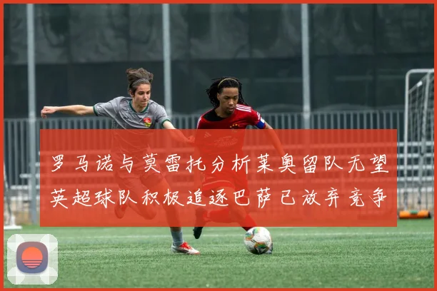 罗马诺与莫雷托分析莱奥留队无望英超球队积极追逐巴萨已放弃竞争