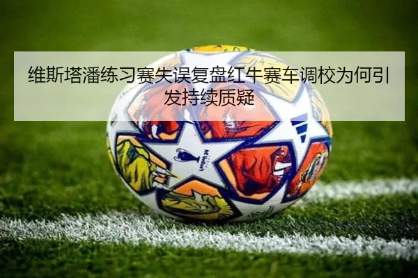维斯塔潘练习赛失误复盘红牛赛车调校为何引发持续质疑